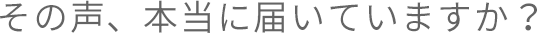 その声、本当に届いていますか？